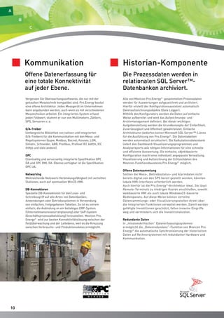 1100 
Kommunikation 
Offene Datenerfassung für 
eine totale Konnektivität 
auf jeder Ebene. 
Vergessen Sie Überwachungssoftwares, die nur mit der 
gekauften Messtechnik kompatibel sind. Pro.Energy besitzt 
eine offene Architektur. Jedes Messgerät im Unternehmen 
kann angebunden werden, auch wenn es mit verschiedenen 
Messtechniken arbeitet. Ein integriertes System erfasst 
jeden Feldwert, stammt er nun von Multimetern, Zählern, 
SPS, Sensoren o. a. 
E/A-Treiber 
Umfangreiche Bibliothek von nativen und integrierten 
E/A-Treibern für die Kommunikation mit den Mess- und 
Regelsystemen (bspw. Modbus, Bacnet, Konnex, LON, 
Simatic, Schneider, ABB, Profibus, Profinet IEC 60870, IEC 
61850 und viele andere). 
OPC 
Clientseitig und serverseitig integrierte Spezifikation OPC 
DA und OPC XML DA. Ebenso verfügbar ist die Spezifikation 
OPC UA. 
Networking 
Weitreichende Netzwerk-Verbindungsfähigkeit mit verteilten 
Stationen, auch auf eventuellen WinCE-HMI. 
DB-Konnektoren 
Spezielle DB-Konnektoren für den Lese- und 
Schreibzugriff auf alle Arten von Datenbanken, 
Anwendungen oder Betriebssystemen in Verwendung 
von einfachen, freigegebenen Tabellen. So ist es extrem 
einfach, die Anbindung an ein beliebiges ERP-System 
(Unternehmensressourcenplanung) oder SAP-System 
(Geschäftsprozessabwicklung) herzustellen. Movicon Pro. 
Energy© wird zur besten Konnektivitätslösung zwischen der 
Feldüberwachung und der Leitebene, weil es die Kreuzung 
zwischen Verbrauchs- und Produktionsdaten ermöglicht. 
Historian-Komponente 
Die Prozessdaten werden in 
relationalen SQL Server™- 
Datenbanken archiviert. 
Alle von Movicon Pro.Energy© gesammelten Prozessdaten 
werden für Auswertungen aufgezeichnet und archiviert. 
Hierfür erstellt der Konfigurationsassistent automatisch 
Datenaufzeichnungsobjekte (Data Logger). 
Mithilfe des Konfigurators werden die Daten auf einfache 
Weise aufbereitet und wird das Aufzeichnungs- und 
Archivmanagement definiert. Bei dieser wichtigen 
Aufgabenstellung werden die Grundkonzepte der Einfachheit, 
Zuverlässigkeit und Offenheit gewährleistet. Einfache 
Architekturen bedürfen keiner Microsoft SQL Server™-Lizenz 
für die Ausführung von Pro.Energy©. Die Datentabellen 
werden automatisch strukturiert. Die Kalkulationsdatenbank 
liefert den Dashboard-Visualisierungsprogrammen und 
Analysereports alle nötigen Informationen für eine schnelle 
und effiziente Auswertung. Die einfache, objektbasierte 
Konfiguration macht eine individuell angepasste Verwaltung, 
Visualisierung und Aufzeichnung der Echtzeitdaten des 
Movicon-Funktionsbausteins Pro.Energy© möglich. 
Offene Datensammlung 
Sollten die Mess-, Betriebsstatus- und Alarmdaten nicht 
bereits digital von den SPS bereit gestellt werden, könnten 
lokale HMI-Interfaces erforderlich werden. 
Auch hierfür ist die Pro.Energy©-Architektur ideal. Sie lässt 
Remote-Terminals zu niedrigen Kosten anschließen, sowohl 
webbasierte HMI als auch lokale WindowsCE-basierte 
Bedienpanels. Auf diese Weise können verteilte 
Datensammlungs- oder Visualisierungsstellen direkt über 
die integrierten Funktionen verwaltet werden. Damit werden 
getätigte Investitionen geschützt, fallen invasive Eingriffe 
weg und vermindern sich die Investitionskosten. 
Redundante Daten 
In „missionskritischen“ Datenerfassungssystemen 
ermöglicht die „Datenredundanz“-Funktion von Movicon Pro. 
Energy© die automatische Synchronisierung der historischen 
Daten auf Rechnersystemen mit redundanter Hardware und 
Kommunikation. 
 