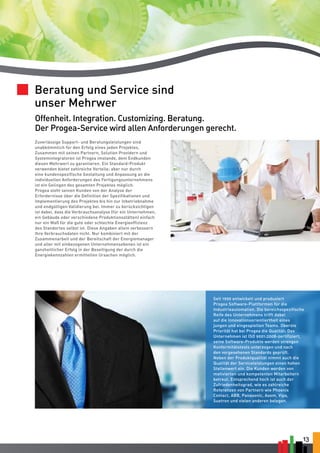 13 
Beratung und Service sind 
unser Mehrwer 
Offenheit. Integration. Customizing. Beratung. 
Der Progea-Service wird allen Anforderungen gerecht. 
Zuverlässige Support- und Beratungsleistungen sind 
unabkömmlich für den Erfolg eines jeden Projektes. 
Zusammen mit seinen Partnern, Solution Providern und 
Systemintegratoren ist Progea imstande, dem Endkunden 
diesen Mehrwert zu garantieren. Ein Standard-Produkt 
verwenden bietet zahlreiche Vorteile; aber nur durch 
eine kundenspezifische Gestaltung und Anpassung an die 
individuellen Anforderungen des Fertigungsunternehmens 
ist ein Gelingen des gesamten Projektes möglich. 
Progea steht seinen Kunden von der Analyse der 
Erfordernisse über die Definition der Spezifikationen und 
Implementierung des Projektes bis hin zur Inbetriebnahme 
und endgültigen Validierung bei. Immer zu berücksichtigen 
ist dabei, dass die Verbrauchsanalyse (für ein Unternehmen, 
ein Gebäude oder verschiedene Produktionsstätten) einfach 
nur ein Maß für die gute oder schlechte Energieeffizienz 
des Standortes selbst ist. Diese Angaben allein verbessern 
Ihre Verbrauchsdaten nicht. Nur kombiniert mit der 
Zusammenarbeit und der Bereitschaft der Energiemanager 
und aller mit einbezogenen Unternehmensebenen ist ein 
ganzheitlicher Erfolg in der Beseitigung der durch die 
Energiekennzahlen ermittelten Ursachen möglich. 
Seit 1990 entwickelt und produziert 
Progea Software-Plattformen für die 
Industrieautomation. Die bereichsspezifische 
Reife des Unternehmens trifft dabei 
auf die Innovationsorientiertheit eines 
jungen und eingespielten Teams. Oberste 
Priorität hat bei Progea die Qualität: Das 
Unternehmen ist ISO 9001:2008-zertifiziert, 
seine Software-Produkte werden strengen 
Konformitätstests unterzogen und nach 
den vorgesehenen Standards geprüft. 
Neben der Produktqualität nimmt auch die 
Qualität der Serviceleistungen einen hohen 
Stellenwert ein. Die Kunden werden von 
motivierten und kompetenten Mitarbeitern 
betreut. Entsprechend hoch ist auch der 
Zufriedenheitsgrad, wie es zahlreiche 
Referenzen von Partnern wie Phoenix 
Contact, ABB, Panasonic, Asem, Vipa, 
Suetron und vielen anderen belegen. 
 