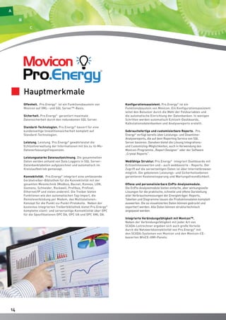 1144 
Offenheit. Pro.Energy© ist ein Funktionsbaustein von 
Movicon auf XML- und SQL Server™-Basis. 
Sicherheit. Pro.Energy© garantiert maximale 
Datensicherheit durch den redundanten SQL Server. 
Standard-Technologien. Pro.Energy© basiert für eine 
kundenseitige Investitionssicherheit komplett auf 
Standard-Technologien. 
Leistung. Leistung. Pro.Energy© gewährleistet die 
Echtzeitverwaltung der Informationen mit bis zu 10-Ms- 
Datenerfassungsfrequenzen. 
Leistungsstarke Datenaufzeichnung. Die gesammelten 
Daten werden anhand von Data Loggers in SQL Server- 
Datenbanktabellen aufgezeichnet und automatisch im 
Kreislaufbetrieb gemanagt. 
Konnektivität. Pro.Energy© integriert eine umfassende 
Gerätetreiber-Bibliothek für die Konnektivität mit der 
gesamten Messtechnik (Modbus, Bacnet, Konnex, LON, 
Siemens, Schneider, Rockwell, Profibus, Profinet, 
Ethernet/IP und vielen anderen). Die Treiber bieten 
Funktionen wie den automatischen Tag-Import, die 
Remoteverbindung per Modem, das Multistationen- 
Konzept für die Punkt-zu-Punkt-Protokolle. Neben der 
kostenlos integrierten Treiberbibliothek bietet Pro.Energy© 
komplette client- und serverseitige Konnektivität über OPC 
für die Spezifikationen OPC DA, OPC UA und OPC XML DA. 
Konfigurationsassistent. Pro.Energy© ist ein 
Funktionsbaustein von Movicon. Ein Konfigurationsassistent 
leitet den Benutzer durch die Wahl der Feldvariablen und 
die automatische Einrichtung der Datenbanken. In wenigen 
Schritten werden automatisch Echtzeit-Dashboards, 
Kalkulationsdatenbanken und Analysereports erstellt. 
Gebrauchsfertige und customisierbare Reports. Pro. 
Energy© verfügt bereits über Leistungs- und Downtime- 
Analysereports, die auf dem Reporting Service von SQL 
Server basieren. Daneben bietet die Lösung Integrations-und 
Customizing-Möglichkeiten, auch in Verwendung des 
Movicon-Programms „Report Designer“ oder der Software 
„Crystal Reports“. 
Webfähige Struktur. Pro.Energy© integriert Dashboards mit 
Echtzeitmesswerten und - auch webbasierte - Reports. Der 
Zugriff auf die serverseitigen Daten ist über Internetbrowser 
möglich. Die gebotenen Leistungs- und Sicherheitsebenen 
garantieren Kosteneinsparung und Wartungsfreundlichkeit. 
Offene und personalisierbare EnPIs-Analysemodule. 
Die EnPIs-Analysemodule bieten einfache, aber wirkungsvolle 
Lösungen für die praktische, schnelle und offene Darstellung 
aller Verbrauchsmessungen der Energieträger. Reports, 
Tabellen und Diagramme lassen die Produktionsdaten komplett 
auswerten. Die so visualisierten Daten können gedruckt und 
exportiert werden. Alle Daten können strukturtechnisch 
angepasst werden. 
Integrierte Verbindungsfähigkeit mit Movicon™. 
Neben der Verbindungsfähigkeit mit jeder Art von 
SCADA-Leitrechner ergeben sich auch große Vorteile 
durch die Netzwerkkonnektivität von Pro.Energy© mit 
den SCADA-Systemen von Movicon und den Movicon-CE-basierten 
WinCE-HMI-Panels. 
Hauptmerkmale 
 
