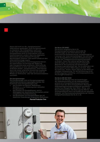 66 
Unerlässlich für energietechnische Zertifizierungen 
Normen, Zertifizierungen, Fördermittel: Pro.Energy© ist die 
komplette, flexible und allseits verständliche Lösung für die 
Verbrauchszertifizierung. 
Heute sind nicht nur die „energieintensiven“ 
Unternehmen gezwungen, ihren Energieverbrauch 
zu reduzieren. Der Energiefaktor macht sich 
in den Unternehmenskosten aller bemerkbar. 
Energieeffizienz wirkt im Unternehmen nicht nur 
kosteneinsparend, sondern lässt eine allgemeine 
Rationalisierung als ethisches Prinzip der 
Nachhaltigkeit umsetzen. Dies kommt wiederum dem 
Unternehmensimage zugute. 
Durch Energieeffizienz-Controllingsysteme können 
die Unternehmen von Anreizen der Regierung 
oder Energielieferanten profitieren. Damit wird die 
Energieeffizienz zu einer sehr günstigen Investition. 
Außerdem werden „energieintensive“ Unternehmen 
durch die immer schärferen Vorschriften zusehends 
stärker benachteiligt sein, wenn sie sich nicht mit 
Mitteln zur Verbrauchs- oder CO2-Emissionsreduktion 
ausrüsten. 
Die Energiemanager 
Die Energiemanager sind mit Energiemanagement-und 
Energierationalisierungsaufgaben betraut. Die 
Funktionen eines Energiemanagers sind: 
• das Ermitteln von Aktionen, Maßnahmen, 
Verfahren u. a. zur Förderung einer rationellen 
Energienutzung; 
• das Erstellen von Energiebilanzen, auch in 
Abhängigkeit der ökonomischen Kennzahlen und der 
energetischen Zweckbestimmung; 
• das Bereitstellen von Energieprüfdaten der mit 
staatlichen Zuwendungen umgesetzten Maßnahmen. 
Die Norm ISO 50001 
Die kürzlich eingeführte Norm für 
Energiemanagementsysteme beschreibt die 
Anforderungen an die Unternehmen für die 
kontinuierliche Verbesserung der energiebezogenen 
Leistung in der Unternehmenstätigkeit. Sie zielt darauf 
ab, die Energieeffizienz und beste Energienutzung im 
Rahmen der Treibgasemissionsreduktionsprojekte 
zu fördern. Diese international gültige Norm legt 
Anforderungen zur Anwendung einer eindeutigen 
Methode für die Ermittlung und Umsetzung der 
Verbesserungsmaßnahmen fest. Die Grundstruktur der 
Norm basiert auf dem PDCA-Zyklus mit dem „Plan- 
Do-Check-Act“-Ansatz. Dieser Zyklus ist das Mittel zur 
ständigen Verbesserung. Für die Zertifizierung ist die 
Einführung eines Controlling- und Analysesystems wie 
Pro.Energy© erforderlich. 
Die Norm UNI EN 15232 
Die Norm UNI EN15232 lässt die Auswirkungen 
der Gebäudeautomation auf die Gebäudeeffizienz 
anhand von 4 Energieeffizienzklassen berechnen. 
Dadurch kann der aktive Energieeffizienz-Beitrag der 
Gebäudeanlagenmanagementsysteme quantifiziert 
werden (zum Beispiel der Heiz-/Kühl-, Klima- und 
Beleuchtungsanlagen). Die Norm legt das Wärme- und 
Stromsparpotenzial durch die Einführung von speziellen 
Gebäude- und Raumautomationsfunktionen der höheren 
Energieeffizienzklasse fest (A, B, C, D). 
Planned Production Time 
6 
 