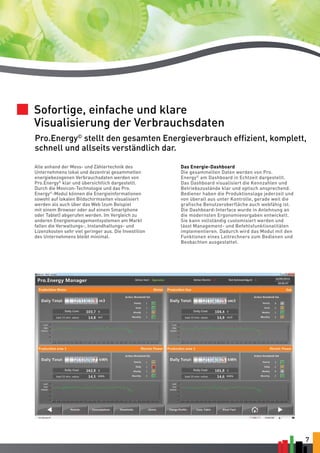 Sofortige, einfache und klare 
Visualisierung der Verbrauchsdaten 
Pro.Energy© stellt den gesamten Energieverbrauch effizient, komplett, 
schnell und allseits verständlich dar. 
7 
Das Energie-Dashboard 
Die gesammelten Daten werden von Pro. 
Energy© am Dashboard in Echtzeit dargestellt. 
Das Dashboard visualisiert die Kennzahlen und 
Betriebszustände klar und optisch ansprechend. 
Bediener haben die Produktionslage jederzeit und 
von überall aus unter Kontrolle, gerade weil die 
grafische Benutzeroberfläche auch webfähig ist. 
Die Dashboard-Interface wurde in Anlehnung an 
die modernsten Ergonomievorgaben entwickelt. 
Sie kann vollständig customisiert werden und 
lässt Management- und Befehlsfunktionalitäten 
implementieren. Dadurch wird das Modul mit den 
Funktionen eines Leitrechners zum Bedienen und 
Beobachten ausgestattet. 
Alle anhand der Mess- und Zählertechnik des 
Unternehmens lokal und dezentral gesammelten 
energiebezogenen Verbrauchsdaten werden von 
Pro.Energy© klar und übersichtlich dargestellt. 
Durch die Movicon-Technologie und das Pro. 
Energy©-Modul können die Energieinformationen 
sowohl auf lokalen Bildschirmseiten visualisiert 
werden als auch über das Web (zum Beispiel 
mit einem Browser oder auf einem Smartphone 
oder Tablet) abgerufen werden. Im Vergleich zu 
anderen Energiemanagementsystemen am Markt 
fallen die Verwaltungs-, Instandhaltungs- und 
Lizenzkosten sehr viel geringer aus. Die Investition 
des Unternehmens bleibt minimal. 
 