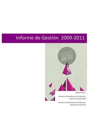  

	
  




       Informe	
  de	
  Gestión	
  	
  2009-­‐2011	
  




                                                                      Nathalie	
  Cely	
  S.	
  	
  	
  

                                   Ministra	
  Coordinadora	
  de	
  la	
  Producción,	
  
                                                     Empleo	
  y	
  Competitividad	
  

                                   Ministerio	
  Coordinador	
  de	
  la	
  Producción	
  	
  
                                                       Noviembre	
  10	
  del	
  2011	
  
                                                                                      	
  
 