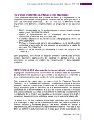 Informe	
  de	
  Gestión	
  del	
  Ministerio	
  Coordinador	
  de	
  la	
  Producción	
  2009-­‐2011	
                                                                                                                                                                                                                                                                                                                                                       9	
  
	
  



Programas emblemáticos, intervenciones focalizadas
Como Ministerio coordinador nos compete el diseño y la implementación de
programas relacionadas con las políticas transversales, es decir que afectan a
todos los ministerios sectoriales.    Es por esto que el Ministerio decidió
emprender en la definición e implementación de programas en las siguientes
áreas:

                       ü Diseño e implementación de un sistema para el emprendimiento a través
                          del programa EMPRENDECUADOR
                       ü Diseño e implementación de un ecosistema para la innovación
                          empresarial, a través de INNOVAECUADOR;
                       ü Fomento y atracción de las inversiones al sector productivo a través de
                          INVESTECUADOR
                       ü Políticas e instrumentos para la democratización de la transformación
                          productiva y generación de una sociedad de propietarios a través del
                          programa CREECUADOR
                       ü Reducción de la tramitología empresarial a través del programa SIN
                          TRAMITES.

Estos programas, cuya misión fue resolver problemas estructurales precisos,
también estuvieron acompañados de acciones de política pública y se
convirtieron en pilares del modelo de transformación y democratización
productiva



EMPRENDECUADOR, el emprendimiento con códigos renovados
El programa Emprendecuador ha intervenido en diversas áreas del ecosistema
de emprendimiento ecuatoriano que permite a los ecuatorianos emprender y
crear empresas dinámicas que cambien la matriz productiva del país.

Este programa fue creado como un componente del Programa Desarrollo
Estratégico de la Sociedad de Propietarios, su objetivo es apoyar a personas
naturales, jurídicas, comunidades, asociaciones de productores que requieran
apoyo económico para la ejecución de sus emprendimientos en aspectos
específicos: en la denominada línea 1: el plan de negocio, el estudio de mercado
o la asistencia técnica específica, todo lo anterior mediante co-financiamiento no
reembolsable. En la línea 2: para aquellos que terminaron exitosamente la L1, y
consiste en financiamiento de prototipos, puesta en mercado del producto, etc.

La mayor virtud de este programa es que logró desarrollar un modelo inédito,
que ha recogido lo mejor de las experiencias de otros país, supo adaptarlas a la
realidad nacional y finalmente produjo una nueva manera de apoyar al
emprendimiento, el ecosistema del emprendimiento dinámico. Para ello lo más
difícil fue cambiar la cultura institucional de cada quien ofertar sus productos de

                                                                                                                                                                                                                                                                                                                                                                                                                                                                                                                                        Noviembre	
  9	
  del	
  	
  2011	
  
	
  	
  	
  	
  	
  	
  	
  	
  	
  	
  	
  	
  	
  	
  	
  	
  	
  	
  	
  	
  	
  	
  	
  	
  	
  	
  	
  	
  	
  	
  	
  	
  	
  	
  	
  	
  	
  	
  	
  	
  	
  	
  	
  	
  	
  	
  	
  	
  	
  	
  	
  	
  	
  	
  	
  	
  	
  	
  	
  	
  	
  	
  	
  	
  	
  	
  	
  	
  	
  	
  	
  	
  	
  	
  	
  	
  	
  	
  	
  	
  	
  	
  	
  	
  	
  	
  	
  	
  	
  	
  	
  	
  	
  	
  	
  	
  	
  	
  	
  	
  	
  	
  	
  	
  	
  	
  	
  	
  	
  	
  	
  	
  	
  	
  	
  	
  	
  	
  	
  	
  	
  	
  	
  	
  	
  	
  	
  	
  	
  	
  
 