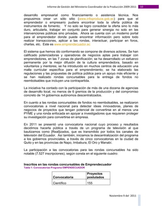 Informe	
  de	
  Gestión	
  del	
  Ministerio	
  Coordinador	
  de	
  la	
  Producción	
  2009-­‐2011	
                                                                                                                                                                                                                                                                                                                                                       10	
  
	
  
desarrollo empresarial como financiamiento o asistencia técnica. Nos
propusimos crear un sólo sitio (www.infoproduce.gob.ec) para que el
emprendedor o empresario pudiera encontrar toda la oferta pública de
instrumentos de fomento; Y no solo se logro consolidar la oferta sino lo más
duro, articularla, trabajar en conjunto para generar sinergia no solo en las
intervenciones públicas sino privadas. Ahora se cuenta con un moderno portal
para el emprendedor donde puede encontrar información pero sobre todo
realizar transacciones, aplicar a las rondas, interactuar, participar en foros,
charlas, etc. Este es www.emprendecuador.ec

El sistema que hemos ido conformando se compone de diversos actores. Se han
calificado potenciadoras y operadoras de negocios aptas para trabajar con
emprendedores, en las 7 zonas de planificación; se ha desarrollado un esfuerzo
permanente por la mejor difusión de la cultura emprendedora, basado en
voluntarios y mentores; se ha introducido en muchos centros de educación una
malla curricular específica para el emprendimiento; se ha elaborado las
regulaciones y las propuestas de política pública para un apoyo más eficiente y
se han realizado rondas concursables para la entrega de fondos no
reembolsables que incluyen una contrapartida.

La iniciativa ha contado con la participación de más de una docena de agencias
de desarrollo local, no menos de 6 gremios de la producción y del compromiso
concreto de 14 gobiernos autónomos descentralizados.

En cuanto a las rondas concursables de fondos no reembolsables, se realizaron
convocatorias a nivel nacional para detectar ideas innovadoras, planes de
negocios de proyectos que tengan potencial de convertirse en al menos una
PYME y una ronda enfocada en apoyar a investigadores que requieren proteger
su investigación para convertirse en empresa.

En 2011 se presentó una convocatoria nacional cuyo proceso y resultados
decidimos hacerla pública a través de un programa de televisión al que
bautizamos como [Real]izados, que es transmitido por todos los canales de
televisión del Ecuador. Así también, iniciamos la descentralización del programa
a los gobiernos provinciales, a través de cinco convocatorias en la ciudad de
Quito y en las provincias de Napo, Imbabura, El Oro y Manabí.

La participación a las convocatorias para las rondas concursables ha sido
notable (7.527 inscripciones), según consta en el siguiente cuadro:


Inscritos en las rondas concursables de Emprendecuador
Tabla 1: Convocatorias Programa EMPENDECUADOR

                                                                                                                                                                                                                                                                                                                       Proyectos
                                                                                                                                               Convocatoria                                                                                                                                                            postulados
                                                                                                                                               Científico                                                                                                                                                              155


                                                                                                                                                                                                                                                                                                                                                                                                                                                                                                                                        Noviembre	
  9	
  del	
  	
  2011	
  
	
  	
  	
  	
  	
  	
  	
  	
  	
  	
  	
  	
  	
  	
  	
  	
  	
  	
  	
  	
  	
  	
  	
  	
  	
  	
  	
  	
  	
  	
  	
  	
  	
  	
  	
  	
  	
  	
  	
  	
  	
  	
  	
  	
  	
  	
  	
  	
  	
  	
  	
  	
  	
  	
  	
  	
  	
  	
  	
  	
  	
  	
  	
  	
  	
  	
  	
  	
  	
  	
  	
  	
  	
  	
  	
  	
  	
  	
  	
  	
  	
  	
  	
  	
  	
  	
  	
  	
  	
  	
  	
  	
  	
  	
  	
  	
  	
  	
  	
  	
  	
  	
  	
  	
  	
  	
  	
  	
  	
  	
  	
  	
  	
  	
  	
  	
  	
  	
  	
  	
  	
  	
  	
  	
  	
  	
  	
  	
  	
  	
  
 