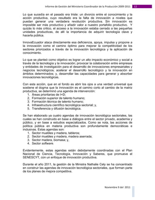 Informe	
  de	
  Gestión	
  del	
  Ministerio	
  Coordinador	
  de	
  la	
  Producción	
  2009-­‐2011	
                                                                                                                                                                                                                                                                                                                                                       12	
  
	
  
Lo que sucedía en el pasado era triste: un divorcio entre el conocimiento y la
acción productiva, cuyo resultado era la falta de innovación a niveles que
puedan generar una verdadera revolución productiva. Sin innovación es
imposible ser más productivo y añadir valor a nuestro portafolio productivo. Y
quizás lo más critico, el acceso a la innovación estaba cerrado a las pequeñas
unidades productivas, de allí la importancia de adquirir tecnología clave y
hacerla pública.

InnovaEcuador ataca directamente esa deficiencia, apoya, impulsa y propone a
la innovación como el camino óptimo para mejorar la competitividad de los
sectores priorizados a través de la innovación tecnológica y la aplicación de
conocimiento.

Lo que se planteó como objetivo es lograr un alto impacto económico y social a
través de la tecnología y la innovación; provocar la colaboración entre empresas
y entidades de investigación para el desarrollo de innovaciones empresariales y
negocios tecnológicos; acelerar el desarrollo tecnológico y la innovación en
ámbitos determinados; y, desarrollar las capacidades para generar y absorber
innovaciones tecnológicas.

Con esta acción, que en el fondo es abrir los ojos a una verdad universal que
sostiene el dogma que la innovación es el camino corto al cambio de la matriz
productiva, se determinó una agenda de intervención:
   1. Áreas prioritarias de I+D;
   2. Formación superior de talento humano;
   3. Formación técnica de talento humano;
   4. Infraestructura científico tecnológica sectorial; y,
   5. Transferencia y difusión tecnológica.

Se han elaborado ya cuatro agendas de innovación tecnológica sectoriales, las
cuales se han construido en base a diálogos entre el sector privado, academia y
público, y en base a estudios especializados. Como se nota, las acciones de
política pública en materia productiva son profundamente democráticas e
inclusivas. Estas agendas son:
    1. Sector muebles y madera, tableros;
    2. Sector muebles y madera, madera aserrada;
    3. Sector madera, biomasa; y,
    4. Sector software.

Evidentemente, estas agendas están debidamente coordinadas con el Plan
Nacional de Ciencia, Tecnología, Innovación y Saberes, que promueve el
SENESCYT, con un enfoque de innovación productiva.

Durante el año 2011, la gestión de la Ministra Nathalie Cely se ha concentrado
en construir las agendas de innovación tecnológica sectoriales, que forman parte
de los planes de mejora competitiva.




                                                                                                                                                                                                                                                                                                                                                                                                                                                                                                                                        Noviembre	
  9	
  del	
  	
  2011	
  
	
  	
  	
  	
  	
  	
  	
  	
  	
  	
  	
  	
  	
  	
  	
  	
  	
  	
  	
  	
  	
  	
  	
  	
  	
  	
  	
  	
  	
  	
  	
  	
  	
  	
  	
  	
  	
  	
  	
  	
  	
  	
  	
  	
  	
  	
  	
  	
  	
  	
  	
  	
  	
  	
  	
  	
  	
  	
  	
  	
  	
  	
  	
  	
  	
  	
  	
  	
  	
  	
  	
  	
  	
  	
  	
  	
  	
  	
  	
  	
  	
  	
  	
  	
  	
  	
  	
  	
  	
  	
  	
  	
  	
  	
  	
  	
  	
  	
  	
  	
  	
  	
  	
  	
  	
  	
  	
  	
  	
  	
  	
  	
  	
  	
  	
  	
  	
  	
  	
  	
  	
  	
  	
  	
  	
  	
  	
  	
  	
  	
  
 