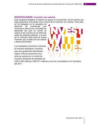 Informe	
  de	
  Gestión	
  del	
  Ministerio	
  Coordinador	
  de	
  la	
  Producción	
  2009-­‐2011	
                                                                                                                                                                                                                                                                                                                                                       18	
  
	
  




INVESTECUADOR, inversión con valores
Este programa fortalece el sistema de apoyo al inversionista, de tal manera que
logre posicionar al Ecuador como el país de la inversión con valores. Para esto,
se ha trabajado en la campaña de
atracción    de     inversiones    que
reconoce la eticonomía, el modelo de
desarrollo del país en donde se
coloca al ser humano en el centro de
todas las políticas públicas, y el país
de la inversión ética pues se busca
inversión que cumpla con los valores
y éticas promovidas.

Los resultados comienzan a sentirse:
la inversión extranjera y nacional
(que son igualmente importantes)
mejora. Para los próximos cinco
años se cuenta con un monto de
inversión declarado de alrededor de
USD 2.300 millones; USD 271 millones ya se han concretado en el I semestre
del 2011.




                                                                                                                                                                                                                                                                                                                                                                                                                                                                                                                                        Noviembre	
  9	
  del	
  	
  2011	
  
	
  	
  	
  	
  	
  	
  	
  	
  	
  	
  	
  	
  	
  	
  	
  	
  	
  	
  	
  	
  	
  	
  	
  	
  	
  	
  	
  	
  	
  	
  	
  	
  	
  	
  	
  	
  	
  	
  	
  	
  	
  	
  	
  	
  	
  	
  	
  	
  	
  	
  	
  	
  	
  	
  	
  	
  	
  	
  	
  	
  	
  	
  	
  	
  	
  	
  	
  	
  	
  	
  	
  	
  	
  	
  	
  	
  	
  	
  	
  	
  	
  	
  	
  	
  	
  	
  	
  	
  	
  	
  	
  	
  	
  	
  	
  	
  	
  	
  	
  	
  	
  	
  	
  	
  	
  	
  	
  	
  	
  	
  	
  	
  	
  	
  	
  	
  	
  	
  	
  	
  	
  	
  	
  	
  	
  	
  	
  	
  	
  	
  
 