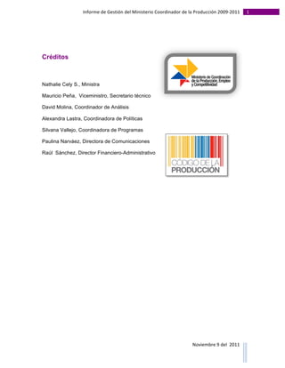 Informe	
  de	
  Gestión	
  del	
  Ministerio	
  Coordinador	
  de	
  la	
  Producción	
  2009-­‐2011	
                                                                                                                                                                                                                                                                                                                                                       1	
  
	
  
	
  




Créditos



Nathalie Cely S., Ministra

Mauricio Peña, Viceministro, Secretario técnico

David Molina, Coordinador de Análisis

Alexandra Lastra, Coordinadora de Políticas

Silvana Vallejo, Coordinadora de Programas

Paulina Narváez, Directora de Comunicaciones

Raúl Sánchez, Director Financiero-Administrativo




                                                                                                                                                                                                                                                                                                                                                                                                                                                                                                                                        Noviembre	
  9	
  del	
  	
  2011	
  
	
  	
  	
  	
  	
  	
  	
  	
  	
  	
  	
  	
  	
  	
  	
  	
  	
  	
  	
  	
  	
  	
  	
  	
  	
  	
  	
  	
  	
  	
  	
  	
  	
  	
  	
  	
  	
  	
  	
  	
  	
  	
  	
  	
  	
  	
  	
  	
  	
  	
  	
  	
  	
  	
  	
  	
  	
  	
  	
  	
  	
  	
  	
  	
  	
  	
  	
  	
  	
  	
  	
  	
  	
  	
  	
  	
  	
  	
  	
  	
  	
  	
  	
  	
  	
  	
  	
  	
  	
  	
  	
  	
  	
  	
  	
  	
  	
  	
  	
  	
  	
  	
  	
  	
  	
  	
  	
  	
  	
  	
  	
  	
  	
  	
  	
  	
  	
  	
  	
  	
  	
  	
  	
  	
  	
  	
  	
  	
  	
  	
  
 