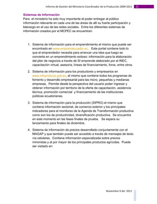 Informe	
  de	
  Gestión	
  del	
  Ministerio	
  Coordinador	
  de	
  la	
  Producción	
  2009-­‐2011	
                                                                                                                                                                                                                                                                                                                                                       21	
  
	
  
Sistemas de Información
Para el ministerio ha sido muy importante el poder entregar al público
información relevante en cada una de las áreas de allí su fuerte participación y
liderazgo en el uso de las redes sociales. Entre los diferentes sistemas de
información creados por el MCPEC se encuentran:



                       1. Sistema de información para el emprendimiento el mismo que puede ser
                          encontrado en www.emprendecuador.ec. Este portal contiene todo lo
                          que el emprendedor necesita para arrancar una idea que luego se
                          convierta en un emprendimiento exitoso: información para la elaboración
                          del plan de negocios a través de SI emprende elaborado por el INEC,
                          capacitación virtual, asesoría, líneas de financiamiento, foros, entre otros.

                       2. Sistema de información para los productores y empresarios en
                          www.infoproduce.gob.ec, el mismo que contiene todos los programas de
                          fomento y desarrollo empresarial para las micro, pequeñas y medianas
                          empresas. Permite desde la perspectiva del usuario poder ingresar y
                          obtener información por territorio de la oferta de capacitación, asistencia
                          técnica, promoción comercial y financiamiento de las instituciones
                          públicas ecuatorianas.

                       3. Sistema de información para la producción (SIPRO) el mismo que
                          contiene información sectorial, de comercio exterior y los principales
                          indicadores para el monitoreo de la Agenda de Transformación productiva
                          como son los de productividad, diversificación productiva. Se encuentra
                          en este momento en las fases finales de prueba. Se espera su
                          lanzamiento para finales de diciembre.

                       4. Sistema de información de precios desarrollado conjuntamente con el
                          MAGAP y que también puede ser accedido a través de mensajes de texto
                          vía celulares. Contiene información especializada sobre precios
                          minoristas y al por mayor de los principales productos agrícolas. Puede
                          ser visitado en:




                                                                                                                                                                                                                                                                                                                                                                                                                                                                                                                                        Noviembre	
  9	
  del	
  	
  2011	
  
	
  	
  	
  	
  	
  	
  	
  	
  	
  	
  	
  	
  	
  	
  	
  	
  	
  	
  	
  	
  	
  	
  	
  	
  	
  	
  	
  	
  	
  	
  	
  	
  	
  	
  	
  	
  	
  	
  	
  	
  	
  	
  	
  	
  	
  	
  	
  	
  	
  	
  	
  	
  	
  	
  	
  	
  	
  	
  	
  	
  	
  	
  	
  	
  	
  	
  	
  	
  	
  	
  	
  	
  	
  	
  	
  	
  	
  	
  	
  	
  	
  	
  	
  	
  	
  	
  	
  	
  	
  	
  	
  	
  	
  	
  	
  	
  	
  	
  	
  	
  	
  	
  	
  	
  	
  	
  	
  	
  	
  	
  	
  	
  	
  	
  	
  	
  	
  	
  	
  	
  	
  	
  	
  	
  	
  	
  	
  	
  	
  	
  
 