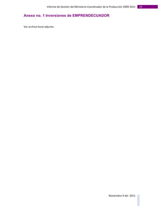 Informe	
  de	
  Gestión	
  del	
  Ministerio	
  Coordinador	
  de	
  la	
  Producción	
  2009-­‐2011	
                                                                                                                                                                                                                                                                                                                                                       23	
  
	
  
Anexo no. 1 Inversiones de EMPRENDECUADOR
	
  

Ver	
  archivo	
  Excel	
  adjunto.	
  

	
  

	
  

	
  

	
  

	
  

	
  

	
  

	
  

	
  

	
  

	
  

	
  

	
  

	
  

	
  

	
  

	
  

	
  

	
  

	
  

	
  

	
  

	
  

	
  

                                                                                                                                                                                                                                                                                                                                                                                                                                                                                                                                        Noviembre	
  9	
  del	
  	
  2011	
  
	
  	
  	
  	
  	
  	
  	
  	
  	
  	
  	
  	
  	
  	
  	
  	
  	
  	
  	
  	
  	
  	
  	
  	
  	
  	
  	
  	
  	
  	
  	
  	
  	
  	
  	
  	
  	
  	
  	
  	
  	
  	
  	
  	
  	
  	
  	
  	
  	
  	
  	
  	
  	
  	
  	
  	
  	
  	
  	
  	
  	
  	
  	
  	
  	
  	
  	
  	
  	
  	
  	
  	
  	
  	
  	
  	
  	
  	
  	
  	
  	
  	
  	
  	
  	
  	
  	
  	
  	
  	
  	
  	
  	
  	
  	
  	
  	
  	
  	
  	
  	
  	
  	
  	
  	
  	
  	
  	
  	
  	
  	
  	
  	
  	
  	
  	
  	
  	
  	
  	
  	
  	
  	
  	
  	
  	
  	
  	
  	
  	
  
 