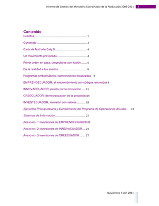 Informe	
  de	
  Gestión	
  del	
  Ministerio	
  Coordinador	
  de	
  la	
  Producción	
  2009-­‐2011	
                                                                                                                                                                                                                                                                                                                                                       3	
  
	
  




Contenido
Créditos	
  .........................................................................	
  1	
  

Contenido	
  .....................................................................	
  3	
  

Carta de Nathalie Cely S.	
  ...........................................	
  4	
  

Un movimiento provocado.-	
  .......................................	
  4	
  

Poner orden en casa, proyectarse con ilusión	
  ........	
  5	
  

De la realidad a los sueños	
  ........................................	
  6	
  

Programas emblemáticos, intervenciones focalizadas	
   9	
  

EMPRENDECUADOR, el emprendimiento con códigos renovados	
  9	
  

INNOVAECUADOR, pasión por la innovación	
  .....	
  11	
  

CREECUADOR: democratización de la propiedad14	
  

INVESTECUADOR, inversión con valores	
  ............	
  18	
  

Ejecución Presupuestaria y Cumplimiento del Programa de Operaciones Anuales	
                                                                                                                                                                                                                                                                                                                                                                                                                                                                               19	
  

Sistemas de Información	
  ..........................................	
  21	
  

Anexo no. 1 Inversiones de EMPRENDECUADOR23	
  

Anexo no. 2 Inversiones de INNOVACUADOR	
  ....	
  24	
  

Anexo no. 3 Inversiones de CREECUADOR	
  ........	
  27	
  




                                                                                                                                                                                                                                                                                                                                                                                                                                                                                                                                        Noviembre	
  9	
  del	
  	
  2011	
  
	
  	
  	
  	
  	
  	
  	
  	
  	
  	
  	
  	
  	
  	
  	
  	
  	
  	
  	
  	
  	
  	
  	
  	
  	
  	
  	
  	
  	
  	
  	
  	
  	
  	
  	
  	
  	
  	
  	
  	
  	
  	
  	
  	
  	
  	
  	
  	
  	
  	
  	
  	
  	
  	
  	
  	
  	
  	
  	
  	
  	
  	
  	
  	
  	
  	
  	
  	
  	
  	
  	
  	
  	
  	
  	
  	
  	
  	
  	
  	
  	
  	
  	
  	
  	
  	
  	
  	
  	
  	
  	
  	
  	
  	
  	
  	
  	
  	
  	
  	
  	
  	
  	
  	
  	
  	
  	
  	
  	
  	
  	
  	
  	
  	
  	
  	
  	
  	
  	
  	
  	
  	
  	
  	
  	
  	
  	
  	
  	
  	
  
 
