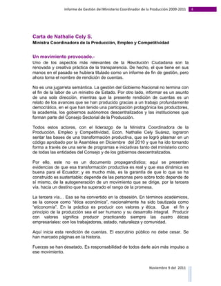Informe	
  de	
  Gestión	
  del	
  Ministerio	
  Coordinador	
  de	
  la	
  Producción	
  2009-­‐2011	
                                                                                                                                                                                                                                                                                                                                                       4	
  
	
  




Carta de Nathalie Cely S.
Ministra Coordinadora de la Producción, Empleo y Competitividad


Un movimiento provocado.-
Uno de los aspectos más relevantes de la Revolución Ciudadana son la
renovada y creativa práctica de la transparencia. De hecho, el que tiene en sus
manos en el pasado se hubiera titulado como un informe de fin de gestión, pero
ahora toma el nombre de rendición de cuentas.

No es una jugarreta semántica. La gestión del Gobierno Nacional no termina con
el fin de la labor de un ministro de Estado. Por otro lado, informar es un asunto
de una sola dirección, mientras que la presente rendición de cuentas es un
relato de los avances que se han producido gracias a un trabajo profundamente
democrático, en el que han tenido una participación protagónica los productores,
la academia, los gobiernos autónomos descentralizados y las instituciones que
forman parte del Consejo Sectorial de la Producción.

Todos estos actores, con el liderazgo de la Ministra Coordinadora de la
Producción, Empleo y Competitividad, Econ. Nathalie Cely Suárez, lograron
sentar las bases de una transformación productiva, que se logró plasmar en un
código aprobado por la Asamblea en Diciembre del 2010 y que ha ido tomando
forma a través de una serie de programas e iniciativas tanto del ministerio como
de todas las entidades del Consejo y de los gobiernos descentralizados.

Por ello, este no es un documento propagandístico; aquí se presentan
evidencias de que esa transformación productiva es real y que esa dinámica es
buena para el Ecuador; y es mucho más, es la garantía de que lo que se ha
construido es sustentable: depende de las personas pero sobre todo depende de
sí mismo, de la autogeneración de un movimiento que se dirige, por la tercera
vía, hacia un destino que ha superado el rango de la promesa.

La tercera vía… Esa se ha convertido en la obsesión. En términos académicos,
se la conoce como “ética económica”, nacionalmente ha sido bautizada como
“eticonomía”. En la práctica es producir con valores y ética. Que el fin y
principio de la producción sea el ser humano y su desarrollo integral. Producir
con valores significa producir practicando siempre las cuatro éticas
empresariales: con los trabajadores, estado, naturaleza y comunidad.

Aquí inicia esta rendición de cuentas. El escrutinio público no debe cesar. Se
han marcado páginas en la historia.

Fuerzas se han desatado. Es responsabilidad de todos darle aún más impulso a
ese movimiento.


                                                                                                                                                                                                                                                                                                                                                                                                                                                                                                                                        Noviembre	
  9	
  del	
  	
  2011	
  
	
  	
  	
  	
  	
  	
  	
  	
  	
  	
  	
  	
  	
  	
  	
  	
  	
  	
  	
  	
  	
  	
  	
  	
  	
  	
  	
  	
  	
  	
  	
  	
  	
  	
  	
  	
  	
  	
  	
  	
  	
  	
  	
  	
  	
  	
  	
  	
  	
  	
  	
  	
  	
  	
  	
  	
  	
  	
  	
  	
  	
  	
  	
  	
  	
  	
  	
  	
  	
  	
  	
  	
  	
  	
  	
  	
  	
  	
  	
  	
  	
  	
  	
  	
  	
  	
  	
  	
  	
  	
  	
  	
  	
  	
  	
  	
  	
  	
  	
  	
  	
  	
  	
  	
  	
  	
  	
  	
  	
  	
  	
  	
  	
  	
  	
  	
  	
  	
  	
  	
  	
  	
  	
  	
  	
  	
  	
  	
  	
  	
  
 