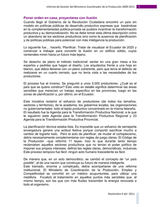 Informe	
  de	
  Gestión	
  del	
  Ministerio	
  Coordinador	
  de	
  la	
  Producción	
  2009-­‐2011	
                                                                                                                                                                                                                                                                                                                                                       5	
  
	
  

Poner orden en casa, proyectarse con ilusión
Cuando llegó el Gobierno de la Revolución Ciudadana encontró un país sin
modelo sin políticas públicas de desarrollo productivo expresas que basándose
en la complementariedad pública-privada se pudiera incentivar la transformación
productiva y su democratización. No se debe tomar esta última descripción como
un abandono de los sectores productivos sino como la ausencia de planificación
y de políticas públicas para potenciar con más inteligencia la producción.

Lo siguiente fue… hacerlo. Planificar. Tratar de visualizar el Ecuador de 2025 y
comenzar a trabajar para convertir la ilusión en un edificio sólido, cuyos
ventanales miren hacia un futuro más lejano.

Se desecho de plano el método tradicional: sentar en una gran mesa a los
expertos y pedirles que hagan el diseño. Los arquitectos frente a una hoja en
blanco, que debía llenarse con un plano coherente, pero que tenía el defecto de
realizarse en un cuarto cerrado, que no tenía vista a las necesidades de los
productores.

El proceso fue el inverso. Se preguntó a unos 5.000 productores: ¿Cuál es el
país que se quiere construir? Esto visto en detalle significó determinar las áreas
sensibles que merecían un trabajo específico en las provincias, luego en las
zonas de planificación y, por último, en el Ecuador.

Esta iniciativa reclamó el esfuerzo de productores (de todos los tamaños,
sectores y territorios), de la academia, los gobiernos locales, las organizaciones
no gubernamentales: todo el tejido productivo concentrado en la misma telaraña.
El resultado fue la Agenda para la Transformación Productiva Nacional, a la que
le siguieron siete Agenda para la Transformación Productiva Regional y 23
Agenda para la Transformación Productiva Provincial.

La planificación técnica estaba lista. Es imposible que un esfuerzo de semejante
envergadura genere una actitud festiva porque comportó sacrificar mucho a
cambio de lograrlo todo. Pero el acto de planificar, de mudar el cortoplacismo,
debía necesariamente complementarse con reglas de juego claras. El Código de
la Producción –que reformó 11 leyes- hizo lo que durante tanto tiempo
reclamaban aquellos sectores productivos que no tenían el poder político de
imponer sus propios intereses: definió las reglas claras, democráticas, inclusivas.
Este proceso tampoco fue fácil: ningún acto humano trascedente es fácil.

De manera que, en un acto democrático, se cambió el concepto de “un país
posible”, al de una nación que construye su futuro de manera inteligente.
Este tramado, enorme y complicado, debía acompañarse de una reforma
institucional. El Ministerio de Coordinación de la Producción, Empleo y
Competitividad se convirtió en un médico acupunturista, para utilizar una
metáfora. Focalizó el tratamiento en aquellos puntos más sensibles que, al
mismo tiempo, son los que con más fluidez transmiten la energía renovada a
todo el organismo.

                                                                                                                                                                                                                                                                                                                                                                                                                                                                                                                                        Noviembre	
  9	
  del	
  	
  2011	
  
	
  	
  	
  	
  	
  	
  	
  	
  	
  	
  	
  	
  	
  	
  	
  	
  	
  	
  	
  	
  	
  	
  	
  	
  	
  	
  	
  	
  	
  	
  	
  	
  	
  	
  	
  	
  	
  	
  	
  	
  	
  	
  	
  	
  	
  	
  	
  	
  	
  	
  	
  	
  	
  	
  	
  	
  	
  	
  	
  	
  	
  	
  	
  	
  	
  	
  	
  	
  	
  	
  	
  	
  	
  	
  	
  	
  	
  	
  	
  	
  	
  	
  	
  	
  	
  	
  	
  	
  	
  	
  	
  	
  	
  	
  	
  	
  	
  	
  	
  	
  	
  	
  	
  	
  	
  	
  	
  	
  	
  	
  	
  	
  	
  	
  	
  	
  	
  	
  	
  	
  	
  	
  	
  	
  	
  	
  	
  	
  	
  	
  
 
