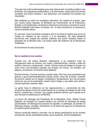 Informe	
  de	
  Gestión	
  del	
  Ministerio	
  Coordinador	
  de	
  la	
  Producción	
  2009-­‐2011	
                                                                                                                                                                                                                                                                                                                                                       6	
  
	
  
Tres ejes han sido fundamentales para esta intervención: la política pública y los
territorios, los programas emblemáticos, y la información, estos fueron los puntos
sensibles que fueron tratados y que generaron una explosión de energía muy
importante.

Más adelante se verán los resultados obtenidos. Sin saberlo al principio, pero
con mucha fuerza después, el Ministerio de Coordinación de la Producción,
Empleo y Competitividad y el Gobierno Nacional comenzaron a recorrer lo que la
Ministra Nathalie Cely llama “la tercera vía”: la ética económica, la eticonomía,
como se la llama ahora.

En resumen, esta movimiento considera que no es ética la riqueza que se ha ya
creado sin respetar al ser humano y a la naturaleza. De esta tendencia
económica han surgido las políticas públicas que fueron dictadas desde el
despacho de la Ministra Cely y de buena parte del Gobierno de la Revolución
Ciudadana.

El movimiento ha sido provocado.



De la realidad a los sueños

Cuando hoy, 28 meses después, regresamos a ver podemos mirar en
retrospectiva miles de actores, sus voces y planteamientos, cientos y miles de
análisis, informes y resoluciones. Horas, muchas horas de trabajo en equipo: es
como mirar una caudalosa cascada que empuja con fuerza, con energía, con
alegría y entusiasmo, el torrente hacia adelante.

Muchos hechos y muchas acciones quedan atrás. Pero hay unas constantes que
guiaron y guían permanentemente nuestra acción: amor por la Patria, vocación
de servicio, pasión por el trabajo, honestidad y transparencia. Son los principios
sobre los que se ha sustentado nuestro diario bregar y que están aquí ahora y
siempre guiando nuestras vidas.

La gente hace la diferencia en las organizaciones y, convencidos de ello,
priorizamos desde el inicio la conformación de un equipo de trabajo de alto nivel
técnico, profesional y humano. Con orgullo podemos afirmar que la gente es la
que ha hecho la diferencia en el MCPEC.

La fuerza del liderazgo del Presidente de la República, Econ. Rafael Correa
Delgado, se impregnó en nuestro trabajo y se convirtió en liderazgo de propia
personalidad; sin liderazgo los procesos se aquietan, se aletargan, se pierden. El
liderazgo empuja, contagia, entusiasma, es la fuerza del agua en la cascada de
la transformación productiva.

Hemos construido desde lo concreto, con la directa participación de los actores
productivos, de las autoridades locales, de la academia, de los trabajadores.

                                                                                                                                                                                                                                                                                                                                                                                                                                                                                                                                        Noviembre	
  9	
  del	
  	
  2011	
  
	
  	
  	
  	
  	
  	
  	
  	
  	
  	
  	
  	
  	
  	
  	
  	
  	
  	
  	
  	
  	
  	
  	
  	
  	
  	
  	
  	
  	
  	
  	
  	
  	
  	
  	
  	
  	
  	
  	
  	
  	
  	
  	
  	
  	
  	
  	
  	
  	
  	
  	
  	
  	
  	
  	
  	
  	
  	
  	
  	
  	
  	
  	
  	
  	
  	
  	
  	
  	
  	
  	
  	
  	
  	
  	
  	
  	
  	
  	
  	
  	
  	
  	
  	
  	
  	
  	
  	
  	
  	
  	
  	
  	
  	
  	
  	
  	
  	
  	
  	
  	
  	
  	
  	
  	
  	
  	
  	
  	
  	
  	
  	
  	
  	
  	
  	
  	
  	
  	
  	
  	
  	
  	
  	
  	
  	
  	
  	
  	
  	
  
 
