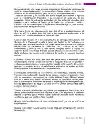 Informe	
  de	
  Gestión	
  del	
  Ministerio	
  Coordinador	
  de	
  la	
  Producción	
  2009-­‐2011	
                                                                                                                                                                                                                                                                                                                                                       7	
  
	
  
Hemos construido una nueva forma de relacionamiento desde lo público con la
sociedad, abriendo el espacio y brindando el micrófono a quienes nunca tuvieron
acceso a las decisiones públicas, pero sin excluir a los que sí la tuvieron.
Todas las vertientes y las visiones han tenido cabida para diseñar la Agenda
para la Transformación Productiva y su concreción en cada una de las
provincias, como la estrategia productiva de las próximas décadas; para
concebir y hacer realidad el Código de la Producción, como marco jurídico,
institucional e instrumental para la implementación de la Agenda; para acordar
los mecanismos de implementación.

Una nueva forma de relacionamiento que dejó atrás la presión-reacción, el
discurso retórico y vacío, para dar paso a las propuestas sustentadas, a la
construcción conjunta de las salidas y las soluciones.

La diversidad reflejada en el Consejo Consultivo de participación ciudadana del
Consejo de la Producción creado a través del Código de la Producción es
compleja, pero a su vez constituye una nueva fuerza para empujar este proceso
revolucionario de transformación productiva.      La confianza es un factor
determinante y decisivo con la que hemos trabajado desde el equipo de
Gobierno hacia y desde los diversos actores relacionados con nuestra acción.
Dicha confianza nos permite mirar a los ojos del destino y reconocer nuestros
errores.

Confianza: puente aún frágil que debe ser precautelado y fortalecido como
condición para avanzar. Excelencia ha sido la búsqueda diaria en las grandes y
en las pequeñas decisiones; responsabilidad basada en la vocación de servicio;
posición con sustento técnico, mirando hacia la realidad de los actores y a la luz
de los principios; transparencia como exigencia diaria.

La búsqueda permanente de la excelencia, responsabilidad, sustento técnico,
transparencia, participación directa de los actores, posición de principios, han
sido los ingredientes permanentes de nuestro estilo de trabajo. Nuestro legado
está en el infinito amor puesto en nuestro trabajo; los resultados son tangibles,
pero el proceso para alcanzarlos es quizás el mayor legado: ha sido aprendizaje,
ha sido construcción de equipo. De este proceso salimos enriquecidos como
personas como institución.

Vivimos una oportunidad histórica inigualable que no podemos desperdiciar para
que se produzcan los cambios que requiere el país, a fin de generar el bienestar
material y espiritual que se merece nuestra población. Nuestra acción ha sido un
aporte para que este sueño se haga realidad.

Nuestra historia es la historia de cómo trabajamos para lograr que los sueños se
hagan realidad.

Nuestra realidad son nuevos sueños, nuevos retos. Los principios serán siempre
la constante.



                                                                                                                                                                                                                                                                                                                                                                                                                                                                                                                                        Noviembre	
  9	
  del	
  	
  2011	
  
	
  	
  	
  	
  	
  	
  	
  	
  	
  	
  	
  	
  	
  	
  	
  	
  	
  	
  	
  	
  	
  	
  	
  	
  	
  	
  	
  	
  	
  	
  	
  	
  	
  	
  	
  	
  	
  	
  	
  	
  	
  	
  	
  	
  	
  	
  	
  	
  	
  	
  	
  	
  	
  	
  	
  	
  	
  	
  	
  	
  	
  	
  	
  	
  	
  	
  	
  	
  	
  	
  	
  	
  	
  	
  	
  	
  	
  	
  	
  	
  	
  	
  	
  	
  	
  	
  	
  	
  	
  	
  	
  	
  	
  	
  	
  	
  	
  	
  	
  	
  	
  	
  	
  	
  	
  	
  	
  	
  	
  	
  	
  	
  	
  	
  	
  	
  	
  	
  	
  	
  	
  	
  	
  	
  	
  	
  	
  	
  	
  	
  
 