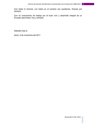 Informe	
  de	
  Gestión	
  del	
  Ministerio	
  Coordinador	
  de	
  la	
  Producción	
  2009-­‐2011	
                                                                                                                                                                                                                                                                                                                                                       8	
  
	
  
Con todos lo hicimos, con todos en el corazón nos quedamos. Gracias por
siempre.

Con mi compromiso de trabajo por el buen vivir y desarrollo integral de un
Ecuador para todos, hoy y siempre.




Nathalie Cely S.

Quito, 9 de noviembre del 2011




                                                                                                                                                                                                                                                                                                                                                                                                                                                                                                                                        Noviembre	
  9	
  del	
  	
  2011	
  
	
  	
  	
  	
  	
  	
  	
  	
  	
  	
  	
  	
  	
  	
  	
  	
  	
  	
  	
  	
  	
  	
  	
  	
  	
  	
  	
  	
  	
  	
  	
  	
  	
  	
  	
  	
  	
  	
  	
  	
  	
  	
  	
  	
  	
  	
  	
  	
  	
  	
  	
  	
  	
  	
  	
  	
  	
  	
  	
  	
  	
  	
  	
  	
  	
  	
  	
  	
  	
  	
  	
  	
  	
  	
  	
  	
  	
  	
  	
  	
  	
  	
  	
  	
  	
  	
  	
  	
  	
  	
  	
  	
  	
  	
  	
  	
  	
  	
  	
  	
  	
  	
  	
  	
  	
  	
  	
  	
  	
  	
  	
  	
  	
  	
  	
  	
  	
  	
  	
  	
  	
  	
  	
  	
  	
  	
  	
  	
  	
  	
  
 