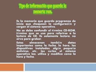 Es la memoria que guarda programas de
inicio que chequean la configuración y
cargan el sistema operativo.
No se debe confundir el término CD-ROM,
término que se usa para referirse a la
lectora de CD. Es solamente lectora, no
sirve para grabar.
Estas almacenan también datos
importantes como la fecha, la hora, los
dispositivos instalados, algún pequeño
antivirus, etc., los cuáles el sistema
operativo lee, utiliza y modifica como la
hora y fecha.
 