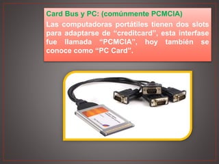 Card Bus y PC: (comúnmente PCMCIA)
Las computadoras portátiles tienen dos slots
para adaptarse de “creditcard”, esta interfase
fue llamada “PCMCIA”, hoy también se
conoce como “PC Card”.
 