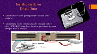 Instalación de un
Disco Duro
 Manual del disco duro, que seguramente indicará como
instalarlo.
 Familiarizarse con los términos: maestro (master), esclavo
(slave), IDE, BIOS, disco duro, formatear, particionar, sector de
arranque, disco de arranque.
 