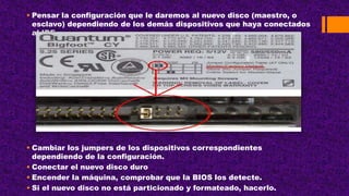  Pensar la configuración que le daremos al nuevo disco (maestro, o
esclavo) dependiendo de los demás dispositivos que haya conectados
al IDE.
 Cambiar los jumpers de los dispositivos correspondientes
dependiendo de la configuración.
 Conectar el nuevo disco duro
 Encender la máquina, comprobar que la BIOS los detecte.
 Si el nuevo disco no está particionado y formateado, hacerlo.
 