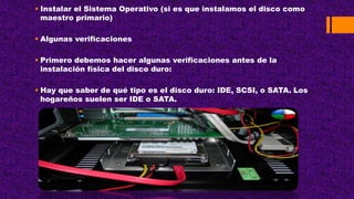  Instalar el Sistema Operativo (si es que instalamos el disco como
maestro primario)
 Algunas verificaciones
 Primero debemos hacer algunas verificaciones antes de la
instalación física del disco duro:
 Hay que saber de qué tipo es el disco duro: IDE, SCSI, o SATA. Los
hogareños suelen ser IDE o SATA.
 