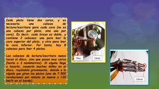 Cada plato tiene dos caras, y es
necesaria una cabeza de
lectura/escritura para cada cara (no es
una cabeza por plato, sino una por
cara). Es decir, cada brazo es doble, y
contiene 2 cabezas: una para leer la
cara superior del plato, y otra para leer
la cara inferior. Por tanto, hay 8
cabezas para leer 4 platos.
Las cabezas de lectura/escritura nunca
tocan el disco, sino que pasan muy cerca
(hasta a 3 nanómetros). Si alguna llega
a tocarlo, causaría muchos daños en el
disco, rayándolo gravemente, debido a lo
rápido que giran los platos (uno de 7.500
revoluciones por minuto se mueve a 120
km/h en el borde).
 