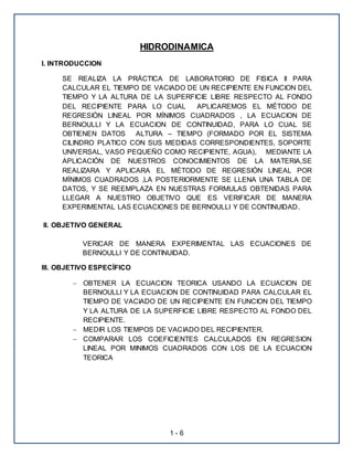 HIDRODINAMICA 
1 - 6 
I. INTRODUCCION 
SE REALIZA LA PRÁCTICA DE LABORATORIO DE FISICA II PARA 
CALCULAR EL TIEMPO DE VACIADO DE UN RECIPIENTE EN FUNCION DEL 
TIEMPO Y LA ALTURA DE LA SUPERFICIE LIBRE RESPECTO AL FONDO 
DEL RECIPIENTE PARA LO CUAL APLICAREMOS EL MÉTODO DE 
REGRESIÓN LINEAL POR MÍNIMOS CUADRADOS , LA ECUACION DE 
BERNOULLI Y LA ECUACION DE CONTINUIDAD, PARA LO CUAL SE 
OBTIENEN DATOS ALTURA – TIEMPO (FORMADO POR EL SISTEMA 
CILINDRO PLATICO CON SUS MEDIDAS CORRESPONDIENTES, SOPORTE 
UNIVERSAL, VASO PEQUEÑO COMO RECIPIENTE, AGUA), MEDIANTE LA 
APLICACIÓN DE NUESTROS CONOCIMIENTOS DE LA MATERIA,SE 
REALIZARA Y APLICARA EL MÉTODO DE REGRESIÓN LINEAL POR 
MÍNIMOS CUADRADOS ,LA POSTERIORMENTE SE LLENA UNA TABLA DE 
DATOS, Y SE REEMPLAZA EN NUESTRAS FORMULAS OBTENIDAS PARA 
LLEGAR A NUESTRO OBJETIVO QUE ES VERIFICAR DE MANERA 
EXPERIMENTAL LAS ECUACIONES DE BERNOULLI Y DE CONTINUIDAD. 
II. OBJETIVO GENERAL 
VERICAR DE MANERA EXPERIMENTAL LAS ECUACIONES DE 
BERNOULLI Y DE CONTINUIDAD. 
III. OBJETIVO ESPECÍFICO 
 OBTENER LA ECUACION TEORICA USANDO LA ECUACION DE 
BERNOULLI Y LA ECUACION DE CONTINUIDAD PARA CALCULAR EL 
TIEMPO DE VACIADO DE UN RECIPIENTE EN FUNCION DEL TIEMPO 
Y LA ALTURA DE LA SUPERFICIE LIBRE RESPECTO AL FONDO DEL 
RECIPIENTE. 
 MEDIR LOS TIEMPOS DE VACIADO DEL RECIPIENTER. 
 COMPARAR LOS COEFICIENTES CALCULADOS EN REGRESION 
LINEAL POR MINIMOS CUADRADOS CON LOS DE LA ECUACION 
TEORICA 
 