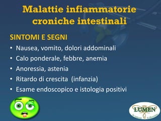 Malattie infiammatorie
croniche intestinali
SINTOMI E SEGNI
•
•
•
•
•

Nausea, vomito, dolori addominali
Calo ponderale, febbre, anemia
Anoressia, astenia
Ritardo di crescita (infanzia)
Esame endoscopico e istologia positivi

 