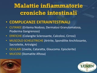 Malattie infiammatorie
croniche intestinali
• COMPLICANZE EXTRAINTESTINALI
• CUTANEE (Eritema Nodoso, Dermatosi Granulomatosa,
Pioderma Gangrenoso)
• EPATICHE (Colangite Sclerosante, Calcolosi, Cirrosi)
• MUSCOLO-SCHELETRICHE (Artrite, Spondilite Anchilosante,
Sacroileite, Artralgie)
• OCULARI (Uveite, Cataratta, Glaucoma. Episclerite)
• MUCOSE (Stomatite Aftosa)

 
