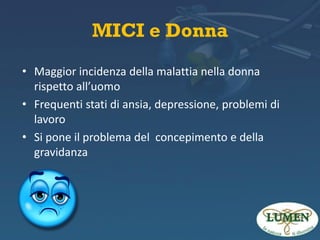 MICI e Donna
• Maggior incidenza della malattia nella donna
rispetto all’uomo
• Frequenti stati di ansia, depressione, problemi di
lavoro
• Si pone il problema del concepimento e della
gravidanza

 