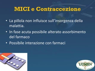 MICI e Contraccezione
• La pillola non influisce sull’insorgenza della
malattia.
• In fase acuta possibile alterato assorbimento
del farmaco
• Possibile interazione con farmaci
•

 