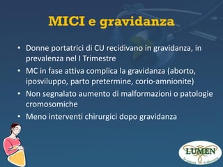 MICI e gravidanza
• Donne portatrici di CU recidivano in gravidanza, in
prevalenza nel I Trimestre
• MC in fase attiva complica la gravidanza (aborto,
iposviluppo, parto pretermine, corio-amnionite)
• Non segnalato aumento di malformazioni o patologie
cromosomiche
• Meno interventi chirurgici dopo gravidanza

 