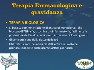 Terapia Farmacologica e
gravidanza
• TERAPIA BIOLOGICA
• Si basa su somministrazione di anticorpi monoclonali che
bloccano il TNF-alfa, citochina proinfiammatoria, facilitante la
produzione dell’acido arachidonico attraverso ciclo-ossigenasi
• Gli anticorpi sono della classe delle IgG
• Utilizzati da anni nella terapia dell’ artrite reumatoide,
psoriasi, spondilite anchilosante, artrite psoriasica

 