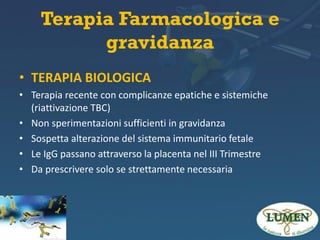 Terapia Farmacologica e
gravidanza
• TERAPIA BIOLOGICA
• Terapia recente con complicanze epatiche e sistemiche
(riattivazione TBC)
• Non sperimentazioni sufficienti in gravidanza
• Sospetta alterazione del sistema immunitario fetale
• Le IgG passano attraverso la placenta nel III Trimestre
• Da prescrivere solo se strettamente necessaria

 