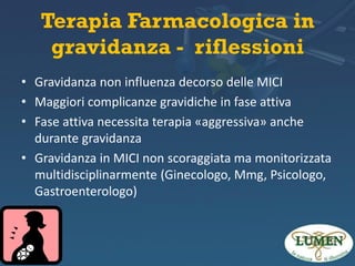 Terapia Farmacologica in
gravidanza - riflessioni
• Gravidanza non influenza decorso delle MICI
• Maggiori complicanze gravidiche in fase attiva
• Fase attiva necessita terapia «aggressiva» anche
durante gravidanza
• Gravidanza in MICI non scoraggiata ma monitorizzata
multidisciplinarmente (Ginecologo, Mmg, Psicologo,
Gastroenterologo)

 