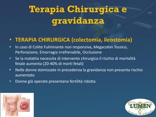 Terapia Chirurgica e
gravidanza
• TERAPIA CHIRURGICA (colectomia, ileostomia)
• In caso di Colite Fulminante non responsiva, Megacolon Tossico,
Perforazione, Emorragia irrefrenabile, Occlusione
• Se la malattia necessita di intervento chirurgico il rischio di mortalità
fetale aumenta (20-40% di morti fetali)
• Nelle donne stomizzate in precedenza la gravidanza non presenta rischio
aumentato
• Donne già operate presentano fertilità ridotta

 