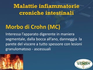 Malattie infiammatorie
croniche intestinali

Morbo di Crohn (MC)
Interessa l’apparato digerente in maniera
segmentale, dalla bocca all’ano, danneggia la
parete del viscere a tutto spessore con lesioni
granulomatoso - ascessuali

 
