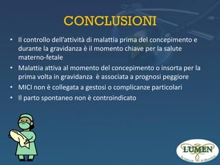 CONCLUSIONI
• Il controllo dell’attività di malattia prima del concepimento e
durante la gravidanza è il momento chiave per la salute
materno-fetale
• Malattia attiva al momento del concepimento o insorta per la
prima volta in gravidanza è associata a prognosi peggiore
• MICI non è collegata a gestosi o complicanze particolari
• Il parto spontaneo non è controindicato

 