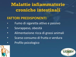 Malattie infiammatorie
croniche intestinali
FATTORI PREDISPONENTI
•

•
•
•
•
•

Fumo di sigaretta attivo e passivo
Sovrappeso, obesità
Alimentazione ricca di grassi animali
Scarso consumo di frutta e verdura
Profilo psicologico

 