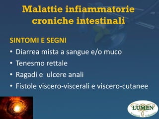 Malattie infiammatorie
croniche intestinali
SINTOMI E SEGNI
• Diarrea mista a sangue e/o muco
• Tenesmo rettale
• Ragadi e ulcere anali
• Fistole viscero-viscerali e viscero-cutanee

 