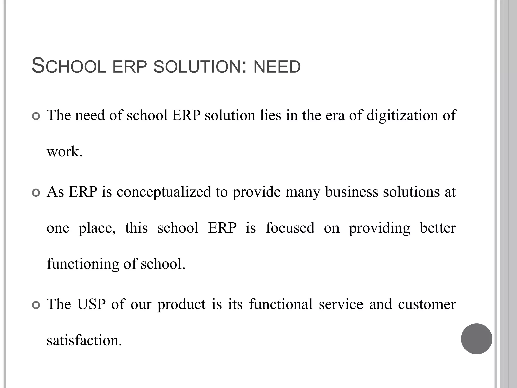 SCHOOL ERP SOLUTION: NEED
 The need of school ERP solution lies in the era of digitization of
work.
 As ERP is conceptualized to provide many business solutions at
one place, this school ERP is focused on providing better
functioning of school.
 The USP of our product is its functional service and customer
satisfaction.
 