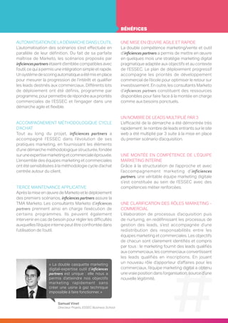 AUTOMATISATION DE LA DÉMARCHE DANS L’OUTIL
L’automatisation des scénarios s’est effectuée en
parallèle de leur définition. Du fait de sa parfaite
maîtrise de Marketo, les scénarios proposés par
inficiencespartnersétaient d’emblée compatibles avec
l’outil, ce qui a permis une intégration simple et rapide.
Unsystèmedescoringautomatiqueaétémisenplace
pour mesurer la progression de l’intérêt et qualifier
les leads destinés aux commerciaux. Différents lots
de déploiement ont été définis, programme par
programme, pour permettre de répondre auxpriorités
commerciales de l’ESSEC et l’engager dans une
démarche agile et flexible.
ACCOMPAGNEMENT MÉTHODOLOGIQUE CYCLE
D’ACHAT
Tout au long du projet, inficiences partners a
accompagné l’ESSEC dans l’évolution de ses
pratiques marketing, en fournissant les éléments
d’une démarche méthodologique structurée, fondée
suruneexpertisemarketingetcommercialeéprouvée.
L’ensemble des équipes marketing et commerciales
ont été sensibilisées à la méthodologie cycle d’achat
centrée autour du client.
TIERCE MAINTENANCE APPLICATIVE
Après la mise en œuvre de Marketo et le déploiement
des premiers scénarios, inficiences partners assure la
TMA Marketo. Les consultants Marketo d’inficiences
partners prennent ainsi en charge l’exécution de
certains programmes. Ils peuvent également
intervenir en cas de besoin pour régler les difficultés
auxquelles l’équipe interne peut être confrontée dans
l’utilisation de l’outil.
UNE MISE EN ŒUVRE AGILE ET RAPIDE
La double compétence marketing/vente et outil
d’inficiences partners a permis de mettre en œuvre
en quelques mois une stratégie marketing digital
pragmatique adaptée aux objectifs et au contexte
de l’ESSEC. Le plan de déploiement progressif
accompagne les priorités de développement
commercial de l’école pour optimiser le retour sur
investissement. En outre, les consultants Marketo
d’inficiences partners constituent des ressources
disponibles pour faire face à la montée en charge
comme aux besoins ponctuels.
UN NOMBRE DE LEADS MULTIPLIÉ PAR 3
L’efficacité de la démarche a été démontrée très
rapidement : le nombre de leads entrants sur le site
web a été multiplié par 3 suite à la mise en place
du premier scénario d’acquisition.
UNE MONTÉE EN COMPÉTENCE DE L’ÉQUIPE
MARKETING INTERNE
Grâce à la structuration de l’approche et avec
l’accompagnement marketing d’inficiences
partners, une véritable équipe marketing digitale
s’est constituée au sein de l’ESSEC avec des
compétences métier renforcées.
UNE CLARIFICATION DES RÔLES MARKETING -
COMMERCIAL
L’élaboration de processus d’acquisition puis
de nurturing, en redéfinissant les processus de
gestion des leads, s’est accompagnée d’une
redistribution des responsabilités entre les
équipes marketing et commerciales. Les objectifs
de chacun sont clairement identifiés et compris
par tous : le marketing fournit des leads qualifiés
aux commerciaux, les commerciaux convertissent
les leads qualifiés en inscriptions. En jouant
un nouveau rôle d’apporteur d’affaires pour les
commerciaux, l’équipe marketing digital a obtenu
unevraie position dans l’organisation, source d’une
nouvelle légitimité.
« La double casquette marketing
digital-expertise outil d’inficiences
partners est unique : elle nous a
permis d’atteindre nos objectifs
marketing rapidement sans
créer une usine à gaz technique
impossible à faire fonctionner. »
Samuel Vinet
Directeur Projets, ESSEC Business School
BÉNÉFICES
 