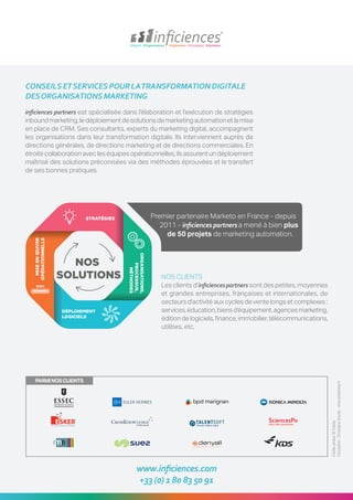 CONSEILSETSERVICESPOURLATRANSFORMATIONDIGITALE
DESORGANISATIONSMARKETING
inficiences partners est spécialisée dans l’élaboration et l’exécution de stratégies
inboundmarketing,ledéploiementdesolutionsdemarketingautomationetlamise
en place de CRM. Ses consultants, experts du marketing digital, accompagnent
les organisations dans leur transformation digitale. Ils interviennent auprès de
directions générales, de directions marketing et de directions commerciales. En
étroite collaboration avec les équipes opérationnelles, ils assurent un déploiement
maîtrisé des solutions préconisées via des méthodes éprouvées et le transfert
de ses bonnes pratiques.
www.inficiences.com
+33 (0) 1 80 83 50 91
NOS CLIENTS
Les clients d’inficiencespartners sont des petites, moyennes
et grandes entreprises, françaises et internationales, de
secteurs d’activité aux cycles de vente longs et complexes :
services,éducation,biensd’équipement,agencesmarketing,
édition de logiciels, finance, immobilier, télécommunications,
utilities, etc.
Créditsphotos©Fotolia
Conception:ChristopheGourdy-www.pinksheep.fr
Premier partenaire Marketo en France - depuis
2011 - inficiences partners a mené à bien plus
de 50 projets de marketing automation.
PARMINOSCLIENTS
 