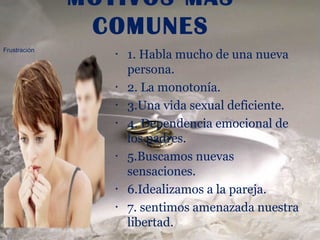 MOTIVOS MAS
               COMUNES
Frustración
                 •   1. Habla mucho de una nueva
                     persona.
                 •   2. La monotonía.
                 •   3.Una vida sexual deficiente.
                 •   4. Dependencia emocional de
                     los padres.
                 •   5.Buscamos nuevas
                     sensaciones.
                 •   6.Idealizamos a la pareja.
                 •   7. sentimos amenazada nuestra
                     libertad.
 