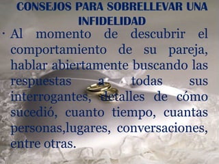 CONSEJOS PARA SOBRELLEVAR UNA
              INFIDELIDAD
•   Al momento de descubrir el
    comportamiento de su pareja,
    hablar abiertamente buscando las
    respuestas     a     todas    sus
    interrogantes, detalles de cómo
    sucedió, cuanto tiempo, cuantas
    personas,lugares, conversaciones,
    entre otras.
 