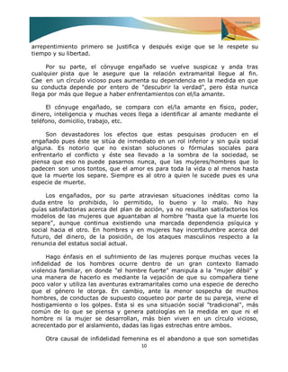 10 
arrepentimiento primero se justifica y después exige que se le respete su tiempo y su libertad. Por su parte, el cónyuge engañado se vuelve suspicaz y anda tras cualquier pista que le asegure que la relación extramarital llegue al fin. Cae en un círculo vicioso pues aumenta su dependencia en la medida en que su conducta depende por entero de "descubrir la verdad", pero ésta nunca llega por más que llegue a haber enfrentamientos con el/la amante. El cónyuge engañado, se compara con el/la amante en físico, poder, dinero, inteligencia y muchas veces llega a identificar al amante mediante el teléfono, domicilio, trabajo, etc. Son devastadores los efectos que estas pesquisas producen en el engañado pues éste se sitúa de inmediato en un rol inferior y sin guía social alguna. Es notorio que no existan soluciones o fórmulas sociales para enfrentarlo el conflicto y éste sea llevado a la sombra de la sociedad, se piensa que eso no puede pasarnos nunca, que las mujeres/hombres que lo padecen son unos tontos, que el amor es para toda la vida o al menos hasta que la muerte los separe. Siempre es al otro a quien le sucede pues es una especie de muerte. Los engañados, por su parte atraviesan situaciones inéditas como la duda entre lo prohibido, lo permitido, lo bueno y lo malo. No hay guías satisfactorias acerca del plan de acción, ya no resultan satisfactorios los modelos de las mujeres que aguantaban al hombre "hasta que la muerte los separe", aunque continua existiendo una marcada dependencia psíquica y social hacia el otro. En hombres y en mujeres hay incertidumbre acerca del futuro, del dinero, de la posición, de los ataques masculinos respecto a la renuncia del estatus social actual. Hago énfasis en el sufrimiento de las mujeres porque muchas veces la infidelidad de los hombres ocurre dentro de un gran contexto llamado violencia familiar, en donde "el hombre fuerte" manipula a la "mujer débil" y una manera de hacerlo es mediante la vejación de que su compañera tiene poco valor y utiliza las aventuras extramaritales como una especie de derecho que el género le otorga. En cambio, ante la menor sospecha de muchos hombres, de conductas de supuesto coqueteo por parte de su pareja, viene el hostigamiento o los golpes. Esta si es una situación social "tradicional", más común de lo que se piensa y genera patologías en la medida en que ni el hombre ni la mujer se desarrollan, más bien viven en un círculo vicioso, acrecentado por el aislamiento, dadas las ligas estrechas entre ambos. 
Otra causal de infidelidad femenina es el abandono a que son sometidas  
