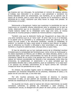 11 
las mujeres por sus cónyuges, ha aumentado el número de esposos adictos al trabajo, que descuidan a su pareja y que perpetúan y ponderan los éxitos laborales sobre los emocionales. Los hombres, en su opinión son el apoyo de la familia, pero a veces sólo se centran en lo económico y ante la demanda de la mujer, sostienen que ellos llevan la carga más pesada "al enfrentarse al mundo". Retomando a Rougemont, habría que cuestionar la posibilidad de que el matrimonio en occidente ofrezca alternativas ante la paradoja en la que se funda, observamos que es la educación y el consiguiente prejuicio lo que impide todavía hablar de la infidelidad como algo sino sano, al menos frecuente en muchas parejas y hablarlo de manera abierta y responsable. También creo que la distinción hecha por Rougemont se basa más en una amor romántico que en el "amor real". El amor real no es ni la felicidad, ni la pasión sino la compañía y la colaboración entre dos géneros a fin de crecer (lo cual duele) y de solucionar conflictos, incluída la infidelidad, lo anterior no siempre se logra, pues existe el prejuicio que discutir es pelear, que la diferencia es fricción y dificultad o bien enemistad y de que todos, hombres y mujeres lo sabemos todo. (Aunque ellos un poco más). El tipo de estudios que se han realizado acerca de la infidelidad resultan limitados para la complejidad del fenómeno que, como vimos es multicausal y, los datos reportados en México, por el INEGI, son datos oficiales, dichos a una autoridad legal, quien tiene preconcebidos los tipos de divorcio (necesario y voluntario), aparte de no incluir a las parejas que viven en unión libre, lo cual reduce de manera considerable los factores a ser estudiados, entre ellos las emociones, la subjetividad, el aislamiento y la poca seriedad que las autoridades oficiales dan a este problema, pues se subestima "a la vieja loca" o se ignoran los terribles sufrimientos de la figura cómica del "cornudo" incapaz de llevar los pantalones de su casa. En síntesis, las pruebas legales sobre la infidelidad en México resultan imposibles (se necesitan fotografías de los amantes, realizando el coito) y no pasan de ser una nota roja, o una nota rosa. Por ello muchas personas que tramitan el divorcio ni siquiera mencionan el dato, ya que podrían ser acusados de difamación y en este sentido las estadísticas en la práctica clínica, nos son de poca utilidad. 
De acuerdo con Giusti, para la ruptura del vínculo matrimonial, se puede considerar suficiente: la pérdida de intensidad y calor emotivo, la insatisfacción sexual, la desaparición del placer de estar juntos, la pérdida de  