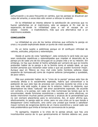 12 
comunicación y es poco frecuente en cambio, que las parejas se disuelvan por culpa del amante, a veces éste sólo vienen a reforzar la relación En la infidelidad se intenta obtener la satisfacción de carencias que no fueron satisfechas en el matrimonio, sólo se asegura el fin real de la separación, de donde la infidelidad pasa a ser el escape de un estado incierto e insatisfactorio, más que una alternativa real a un matrimonio acabado. CONCLUSIÓN La infidelidad es uno de los tantos síntomas que enfrenta la pareja en crisis y no puede explicársele desde un punto de vista causalista. Es un tema sujeto a polémicas porque en él confluyen infinidad de valores, actitudes, prejuicios y estereotipos. Desde el punto de vista "patológico", esta conducta lo será toda vez que sean conductas repetitivas y estereotipadas que impidan el desarrollo de la pareja y/o de cada uno de los cónyuges en su propia vida y en su relación. Sin embargo, no hay que olvidar el hecho señalado por Lemaire de que es incierto pretender hablar de la pareja o de la familia como el estado ideal, ya que existen personas que necesitan estar solas o que así pueden funcionar mejor. Aunque aquí en México es muy mal visto tanto hombres solteros (bajo sospecha de homosexual) como de mujeres solteras (amargadas y quedadas, de poco valor). Más que pretender hablar de la "crisis de la pareja" porque este tipo de conducta afecta a lo socialmente esperado, habría que concientizar a la población de que este tipo de procesos son comunes durante las crisis a las que toda vida está sujeta. A pesar de lo anterior, habría no obstante, que desempolvar las ideas "caducas" del amor socialmente esperado. De acuerdo con Lemaire, a la pareja, son cada vez más numerosas las tareas que se le encomiendan, desde funciones económicas y sociales así como afectivas, en donde intervienen muchas partes primitivas y arcaicas de la personalidad que no son siempre placenteras para la convivencia. Así, el autor afirma que, efectivamente, la pareja está en crisis, pero no una crisis en la que tienda a desaparecer como institución, sino como una unidad que tiende a satisfacer mayor número de exigencias dentro de un marco económico y social cada vez más problemático que limita el tiempo de convivencia de la pareja. 
Yo agregaría, respecto a la crisis de la pareja actual, que hay una incertidumbre acerca de lo que genéricamente el hombre debiera ser, pues  