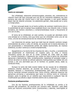 3 
Hacia un concepto Por infidelidad, relaciones extraconyugales, amantes, etc, entendemos la relación fuera del lazo conyugal que uno de los miembros establece con otra persona sea esta del mismo sexo o del sexo opuesto, y con quien obtiene algún tipo de relación amorosa -no solamente genital-, ésta puede ser a corto o a largo plazo. El lazo conyugal alude no al hecho jurídico de contraer matrimonio sino a la posibilidad de que la pareja haya aceptado llevar una relación más o menos duradera, de manera voluntaria y comprometiéndose moral y físicamente el uno con el otro. El tema de la infidelidad, en este sentido, no puede ser abordado como una entidad en sí misma, sino que tiene que ser entendido como una de las crisis, una de las consecuencias de las relaciones de pareja. Las relaciones de pareja, igual que todo tipo de relación contiene cargas ambivalentes de amor y odio, en donde, de acuerdo con la teoría kleiniana, se van proyectando e introyectando partes del objeto bueno/malo, de manera dialéctica, es decir continua e ininterrumpidamente. Apegándonos a la teoría de los impulsos de vida y muerte, y considerando que actualmente el matrimonio en nuestro país, es más o menos voluntario, vemos así que en la unión (instinto de vida) está ya dada su muerte (thanatos) o separación por medio de toda la gama de conductas agresivas y destructivas. Esto, evidentemente, replantea el concepto vulgar y común de amor en donde se utilizan patrones maniqueístas que hablan de una pureza y de una eternidad que en el hombre no pueden darse, dada su condición finita. Aunque no sería del todo exacto hablar de las causas de la infidelidad, podemos intentar describir, de acuerdo con Strean, Lemaire y Trodjman, aquellos factores o mecanismos predisponentes para que este fenómeno ocurra; teniendo siempre presente que, como clínicos, debemos observar las ganancias primarias y secundarias que tanto la víctima como el victimario poseen, pues la pareja es un sistema que reaccionará a cualquier tipo de modificación que afecte a algún miembro dentro de la unidad total. Factores predisponentes 
Uno de los factores predisponentes de la infidelidad se remite a la elección del compañero. De acuerdo con Lemaire esta "decisión" está dada tanto por factores conscientes como inconscientes y además, restringidos al  