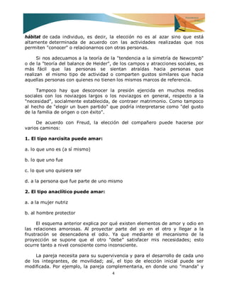 4 
hábitat de cada individuo, es decir, la elección no es al azar sino que está altamente determinada de acuerdo con las actividades realizadas que nos permiten "conocer" o relacionarnos con otras personas. Si nos adecuamos a la teoría de la "tendencia a la simetría de Newcomb" o de la "teoría del balance de Heider", de los campos y atracciones sociales, es más fácil que las personas se sientan atraídas hacia personas que realizan el mismo tipo de actividad o comparten gustos similares que hacia aquellas personas con quienes no tienen los mismos marcos de referencia. Tampoco hay que desconocer la presión ejercida en muchos medios sociales con los noviazgos largos o los noviazgos en general, respecto a la "necesidad", socialmente establecida, de contraer matrimonio. Como tampoco al hecho de "elegir un buen partido" que podría interpretarse como "del gusto de la familia de origen o con éxito". De acuerdo con Freud, la elección del compañero puede hacerse por varios caminos: 1. El tipo narcisita puede amar: a. lo que uno es (a sí mismo) b. lo que uno fue c. lo que uno quisiera ser d. a la persona que fue parte de uno mismo 2. El tipo anaclítico puede amar: a. a la mujer nutriz b. al hombre protector El esquema anterior explica por qué existen elementos de amor y odio en las relaciones amorosas. Al proyectar parte del yo en el otro y llegar a la frustración se desencadena el odio. Ya que mediante el mecanismo de la proyección se supone que el otro "debe" satisfacer mis necesidades; esto ocurre tanto a nivel consciente como inconsciente. 
La pareja necesita para su supervivencia y para el desarrollo de cada uno de los integrantes, de movilidad; así, el tipo de elección inicial puede ser modificada. Por ejemplo, la pareja complementaria, en donde uno "manda" y  