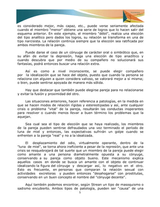 5 
es considerado mejor, más capaz, etc., puede verse seriamente afectada cuando el miembro "menor" obtiene una serie de logros que lo hacen salir del esquema anterior. En este ejemplo, el miembro "débil", realiza una elección del tipo analítico pero dados los logros, su relación se transforma en una de tipo narcisista. La relación continúa siempre que la elección sea ratificada por ambos miembros de la pareja. Puede darse el caso de un cónyuge de carácter oral o simbiótico que, en su afán de evitar la depresión, haga una elección de tipo anaclítico y cuando descubra que por medio de su compañero no solucionará sus fantasías, podrá entonces buscar una relación extra. Así es como a nivel inconsciente, se puede elegir compañero por la idealización que se hace del objeto, puesto que cuando la persona se relaciona con alguien a quien considera valioso, se valorará mejor a sí misma; o bien, puede sentirse apoyada de manera más sólida. Hay que destacar que también puede elegirse pareja para no relacionarse y evitar la fusión y proximidad del otro. Las situaciones anteriores, hacen referencia a patologías, en la medida en que se hacen modos de relación rígidas y estereotipadas y así, ante cualquier crisis o problema "vital" de la pareja, resultarán las conductas inoperantes para resolver o cuando menos llevar a buen término los problemas que la aquejan. Sea cual sea el tipo de elección que se haya realizado, los miembros de la pareja pueden sentirse defraudados una vez terminado el período de luna de miel y entonces, las expectativas sufrirán un golpe cuando se enfrenten a la pareja "real" y no a la idealizada. El desplazamiento del odio, virtualmente operante, dentro de la "luna de miel", se torna ahora ineficiente a pesar de la represión, que ante una crisis se resquebrajará de tal suerte que un miembro de la pareja puede elegir como amante a una persona diametralmente opuesta a su cónyuge, conservando a su pareja como objeto bueno. Este mecanismo explica aquellos casos en donde se busca un amante con el objeto de continuar idealizando la figura del cónyuge y descargar así, lo negativo en el otro. Esto es frecuente, en personas que comparan la relación sexual con actividades excretoras y pueden entonces "desahogarse" con prostitutas, conservando en un buen concepto el nombre del "cónyuge decente". 
Aquí también podemos encontrar, según Strean un tipo de masoquismo o sadismo encubierto. Ambos tipos de patología, pueden ser "causa" de una  